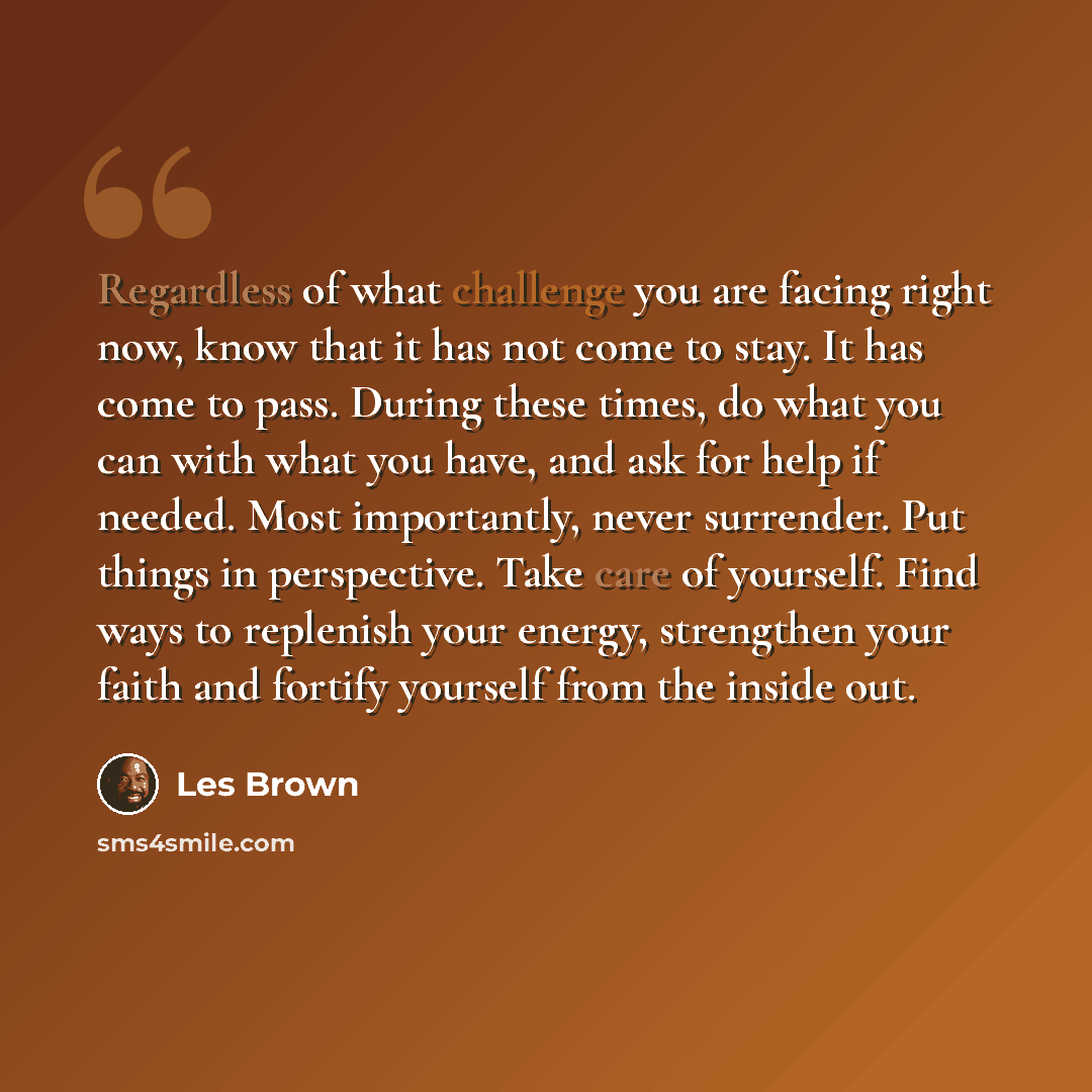“Regardless of what challenge you are facing right now, know that it has not come to stay. It has come to pass. During these times, do what you can with what you have, and ask for help if needed. Most importantly, never surrender. Put things in perspective. Take care of yourself. Find ways to…” quote by Les Brown