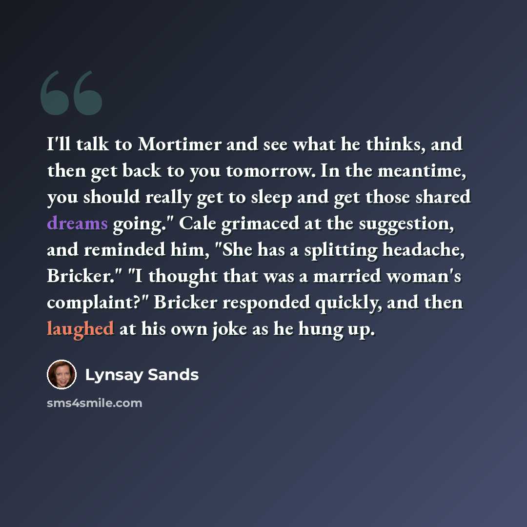 “I'll talk to Mortimer and see what he thinks, and then get back to you tomorrow. In the meantime, you should really get to sleep and get those shared dreams going." Cale grimaced at the suggestion, and reminded him, "She has a splitting headache, Bricker." "I thought that was a married woman's…” quote by Lynsay Sands