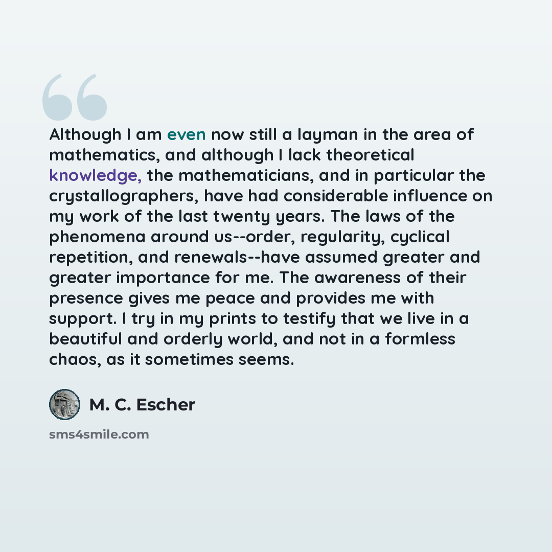 “Although I am even now still a layman in the area of mathematics, and although I lack theoretical knowledge, the mathematicians, and in particular the crystallographers, have had considerable influence on my work of the last twenty years. The laws of the phenomena around us--order, regularity…” quote by M. C. Escher