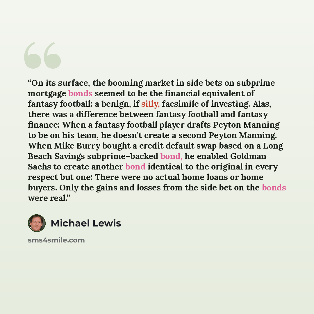 “On its surface, the booming market in side bets on subprime mortgage bonds seemed to be the financial equivalent of fantasy football: a benign, if silly, facsimile of investing. Alas, there was a difference between fantasy football and fantasy finance: When a fantasy football player drafts Peyton…” quote by Michael Lewis