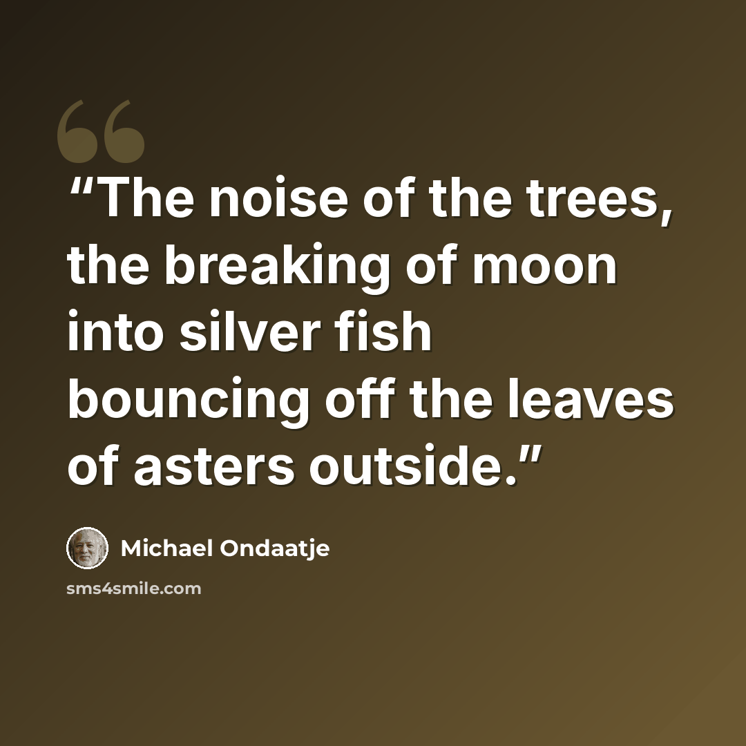“The noise of the trees, the breaking of moon into silver fish bouncing off the leaves of asters outside.” quote by Michael Ondaatje