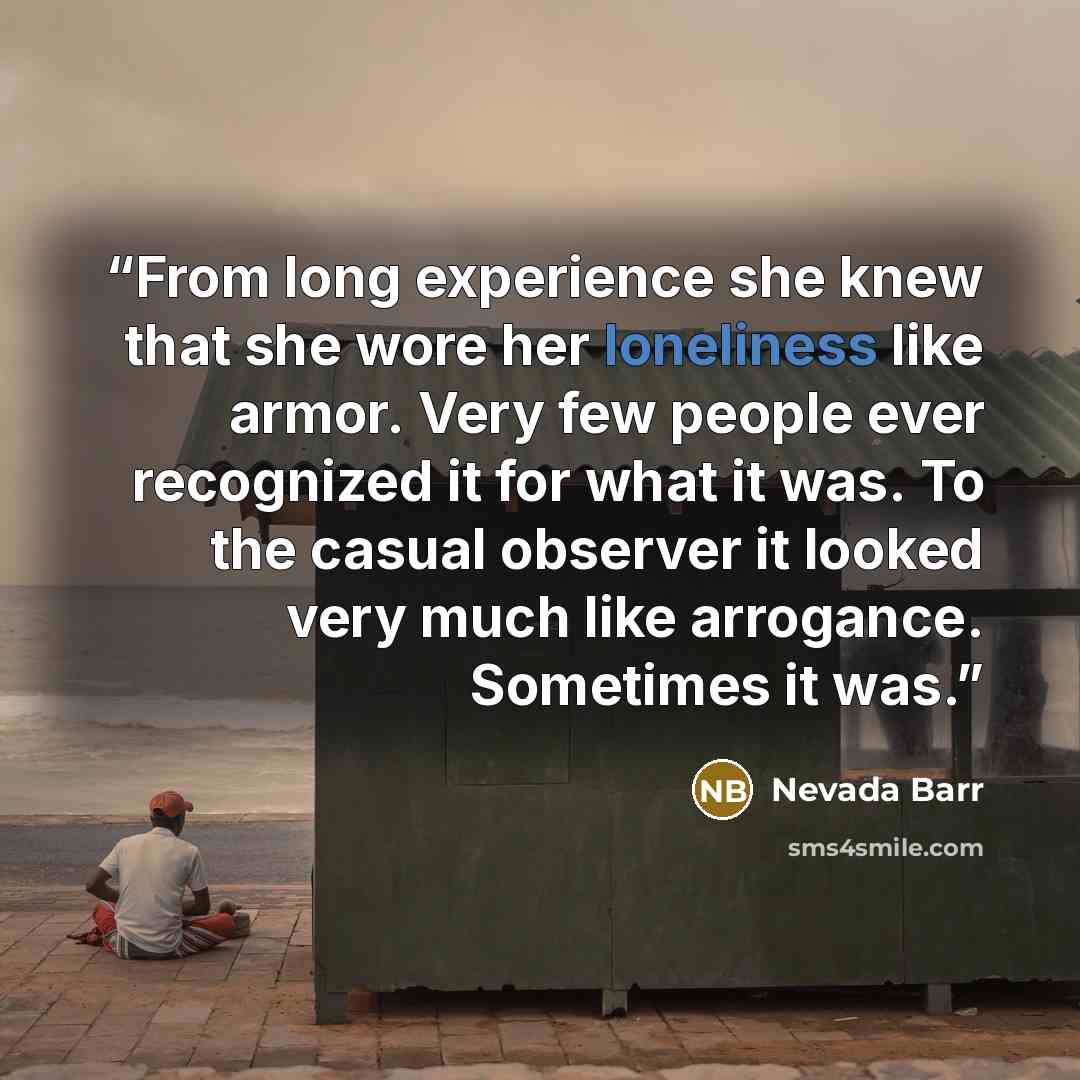 “From long experience she knew that she wore her loneliness like armor. Very few people ever recognized it for what it was. To the casual observer it looked very much like arrogance. Sometimes it was.” quote by Nevada Barr