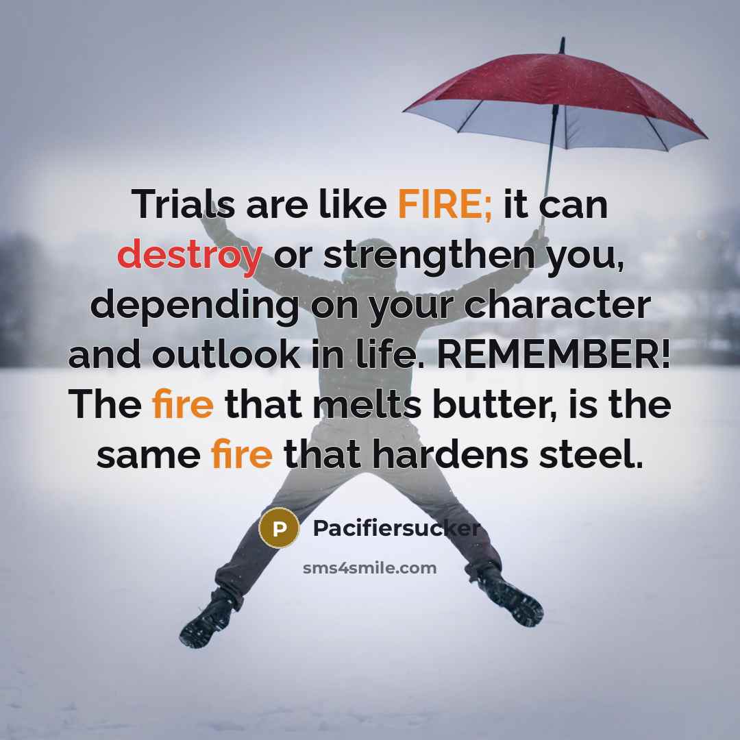 “Trials are like FIRE; it can destroy or strengthen you, depending on your character and outlook in life. REMEMBER! The fire that melts butter, is the same fire that hardens steel.” quote by Pacifiersucker