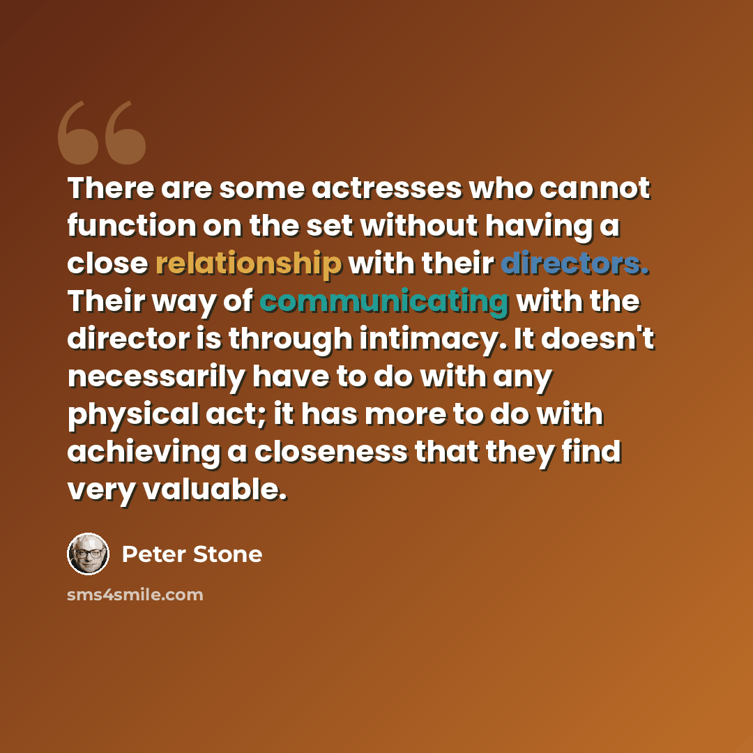 “There are some actresses who cannot function on the set without having a close relationship with their directors. Their way of communicating with the director is through intimacy. It doesn't necessarily have to do with any physical act; it has more to do with achieving a closeness that they find…” quote by Peter Stone