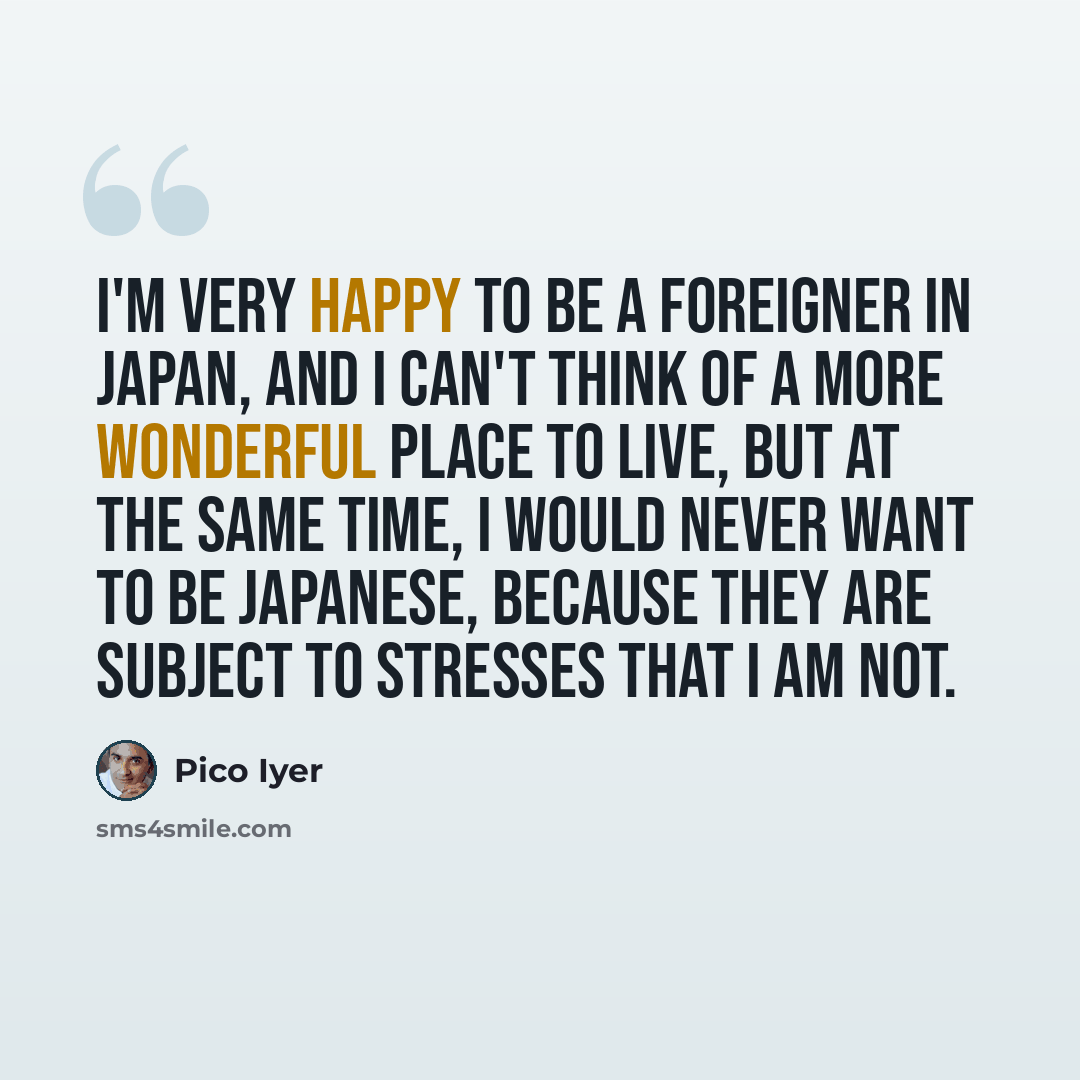 “I'm very happy to be a foreigner in Japan, and I can't think of a more wonderful place to live, but at the same time, I would never want to be Japanese, because they are subject to stresses that I am not.” quote by Pico Iyer