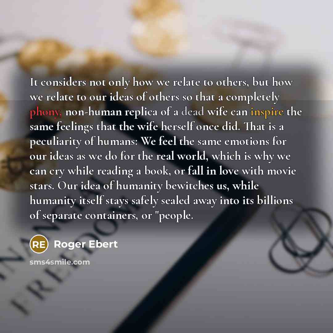 “It considers not only how we relate to others, but how we relate to our ideas of others so that a completely phony, non-human replica of a dead wife can inspire the same feelings that the wife herself once did. That is a peculiarity of humans: We feel the same emotions for our ideas as we do for…” quote by Roger Ebert