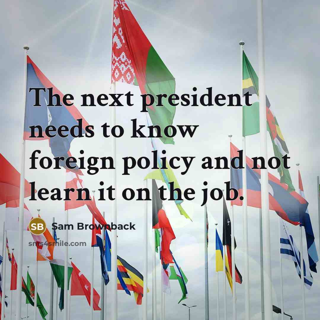 “The next president needs to know foreign policy and not learn it on the job.” quote by Sam Brownback