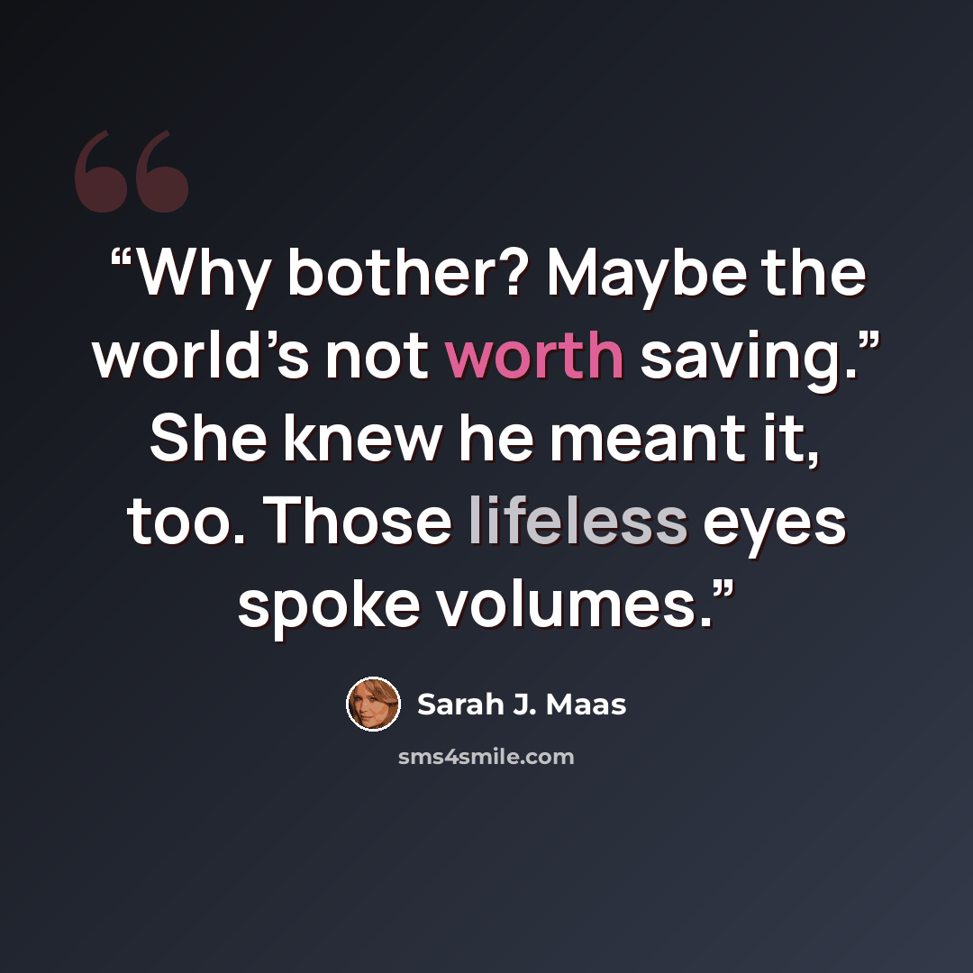 “Why bother? Maybe the world’s not worth saving.” She knew he meant it, too. Those lifeless eyes spoke volumes.” quote by Sarah J. Maas