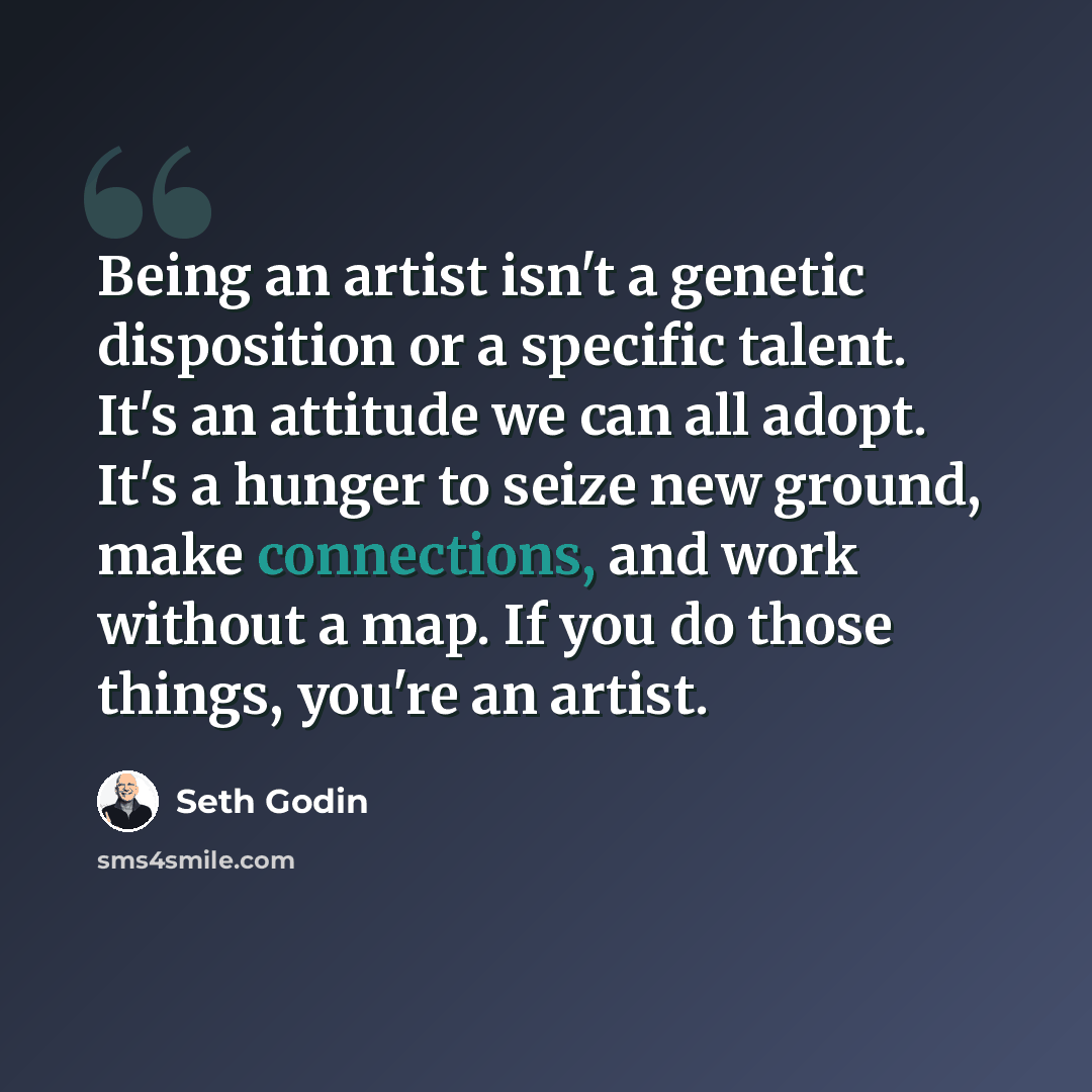 “Being an artist isn't a genetic disposition or a specific talent. It's an attitude we can all adopt. It's a hunger to seize new ground, make connections, and work without a map. If you do those things, you're an artist.” quote by Seth Godin