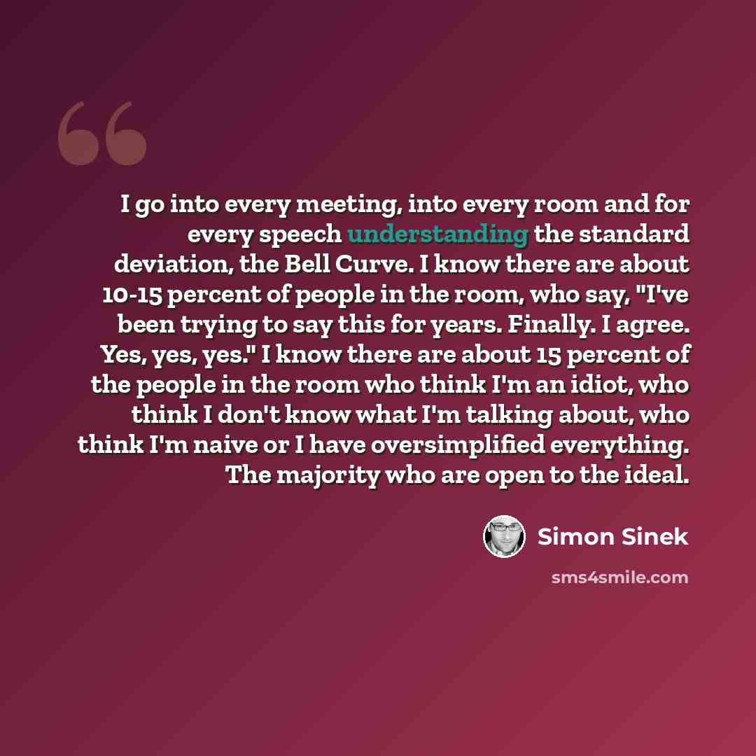 “I go into every meeting, into every room and for every speech understanding the standard deviation, the Bell Curve. I know there are about 10-15 percent of people in the room, who say, "I've been trying to say this for years. Finally. I agree. Yes, yes, yes." I know there are about 15 percent of…” quote by Simon Sinek