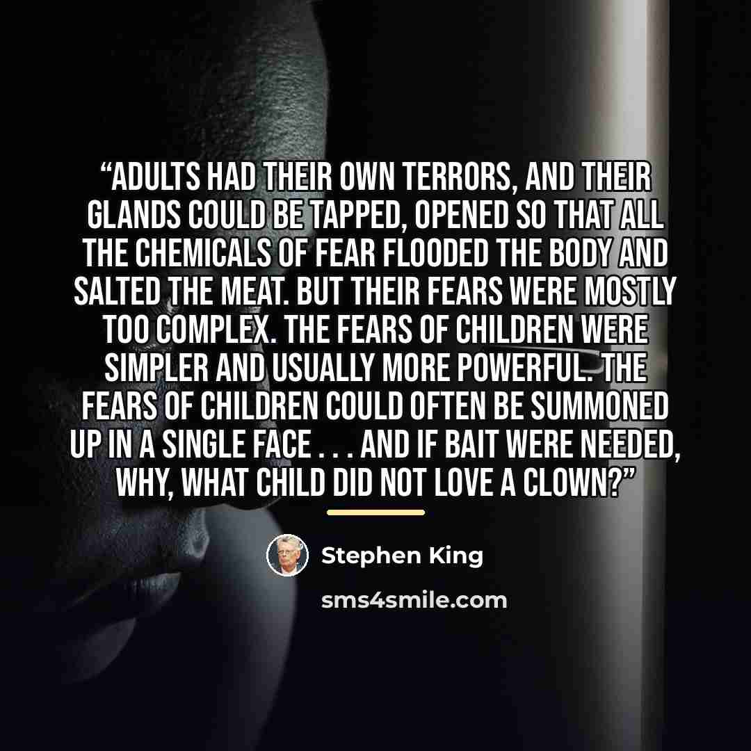 “adults had their own terrors, and their glands could be tapped, opened so that all the chemicals of fear flooded the body and salted the meat. But their fears were mostly too complex. The fears of children were simpler and usually more powerful. The fears of children could often be summoned up in…” quote by Stephen King