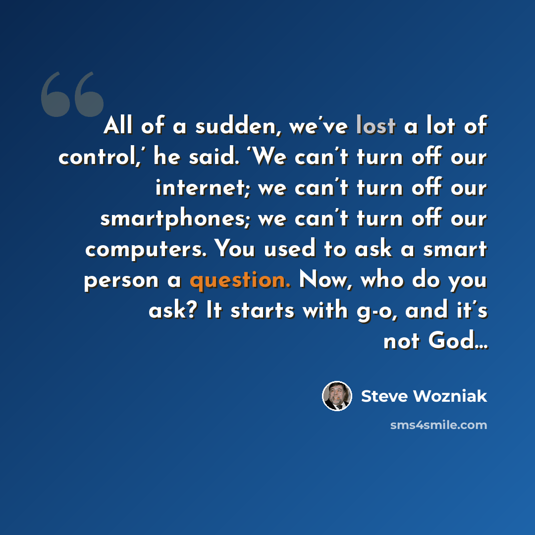 “All of a sudden, we’ve lost a lot of control,’ he said. ‘We can’t turn off our internet; we can’t turn off our smartphones; we can’t turn off our computers. You used to ask a smart person a question. Now, who do you ask? It starts with g-o, and it’s not God…” quote by Steve Wozniak