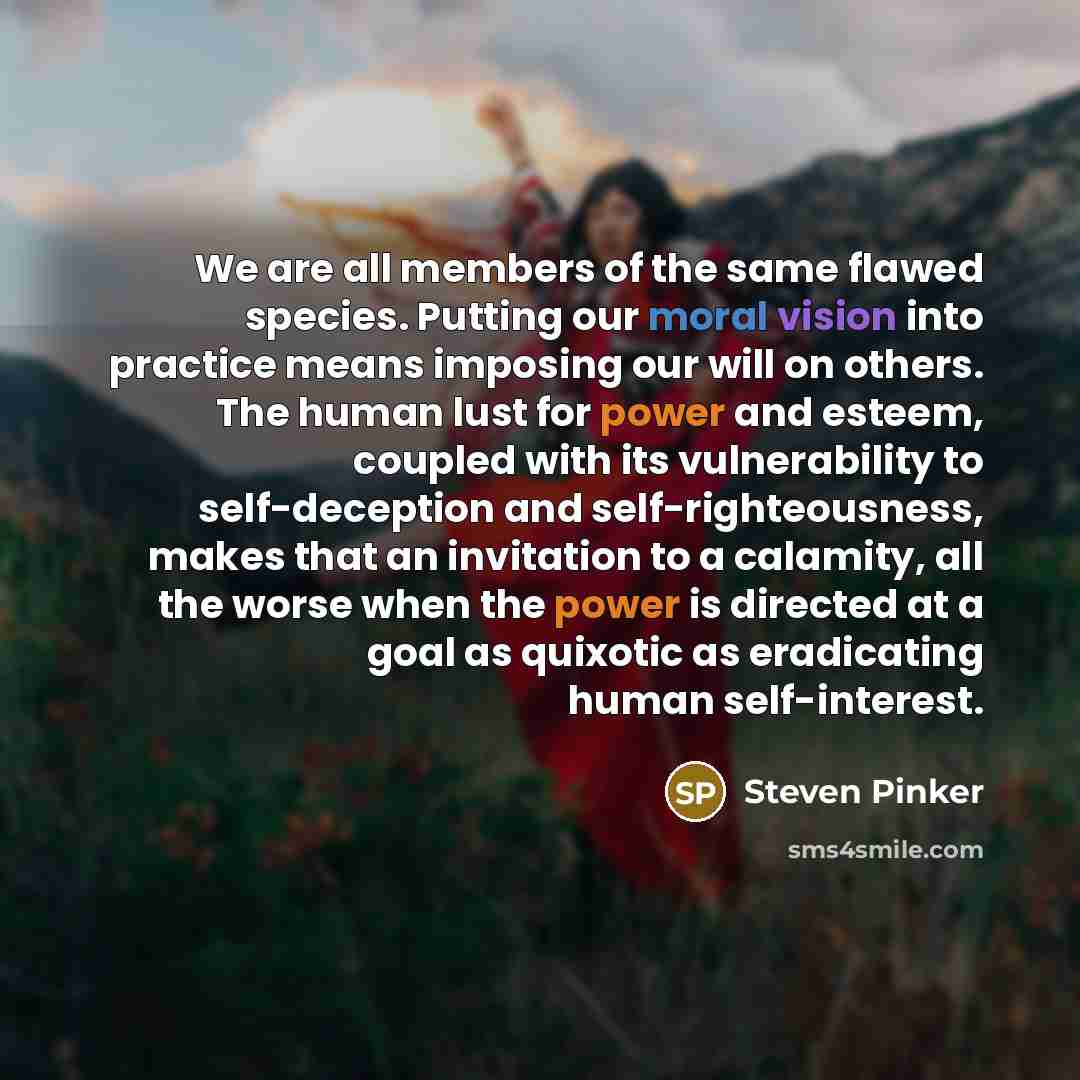 “We are all members of the same flawed species. Putting our moral vision into practice means imposing our will on others. The human lust for power and esteem, coupled with its vulnerability to self-deception and self-righteousness, makes that an invitation to a calamity, all the worse when the…” quote by Steven Pinker