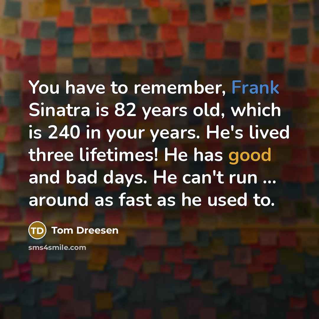 “You have to remember, Frank Sinatra is 82 years old, which is 240 in your years. He's lived three lifetimes! He has good and bad days. He can't run ... around as fast as he used to.” quote by Tom Dreesen