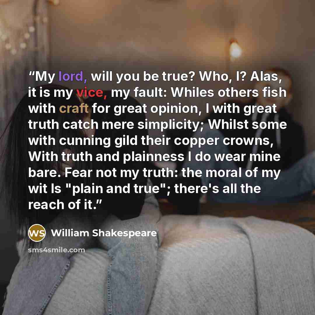 “My lord, will you be true? Who, I? Alas, it is my vice, my fault: Whiles others fish with craft for great opinion, I with great truth catch mere simplicity; Whilst some with cunning gild their copper crowns, With truth and plainness I do wear mine bare. Fear not my truth: the moral of my wit Is…” quote by William Shakespeare