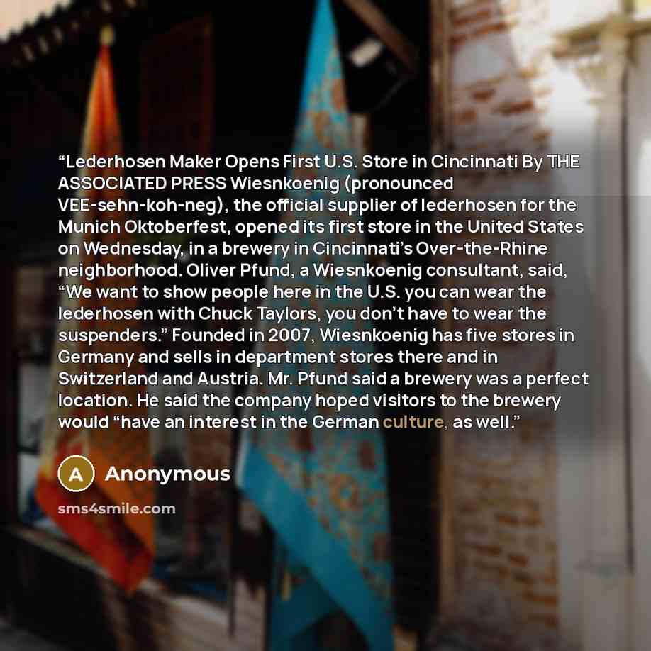 “Lederhosen Maker Opens First U.S. Store in Cincinnati By THE ASSOCIATED PRESS Wiesnkoenig (pronounced VEE-sehn-koh-neg), the official supplier of lederhosen for the Munich Oktoberfest, opened its first store in the United States on Wednesday, in a brewery in Cincinnati’s Over-the-Rhine…” quote by Anonymous
