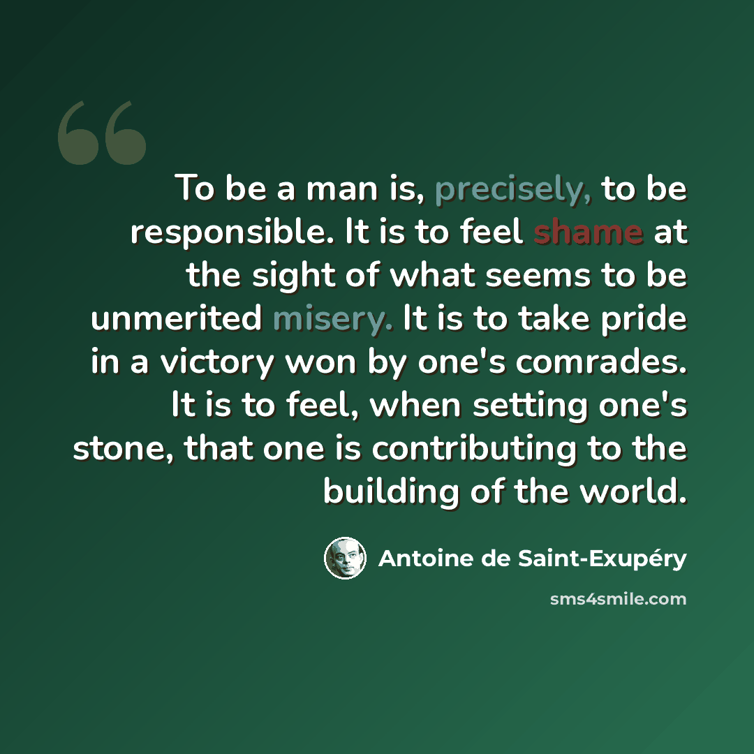 “To be a man is, precisely, to be responsible. It is to feel shame at the sight of what seems to be unmerited misery. It is to take pride in a victory won by one's comrades. It is to feel, when setting one's stone, that one is contributing to the building of the world.” quote by Antoine de Saint-Exupery