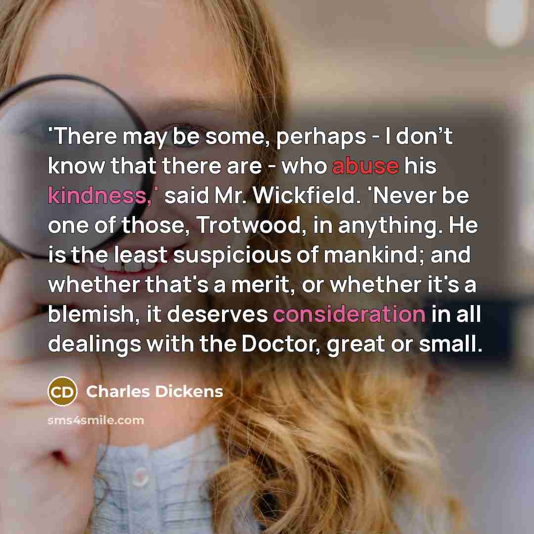 “'There may be some, perhaps - I don't know that there are - who abuse his kindness,' said Mr. Wickfield. 'Never be one of those, Trotwood, in anything. He is the least suspicious of mankind; and whether that's a merit, or whether it's a blemish, it deserves consideration in all dealings with the…” quote by Charles Dickens