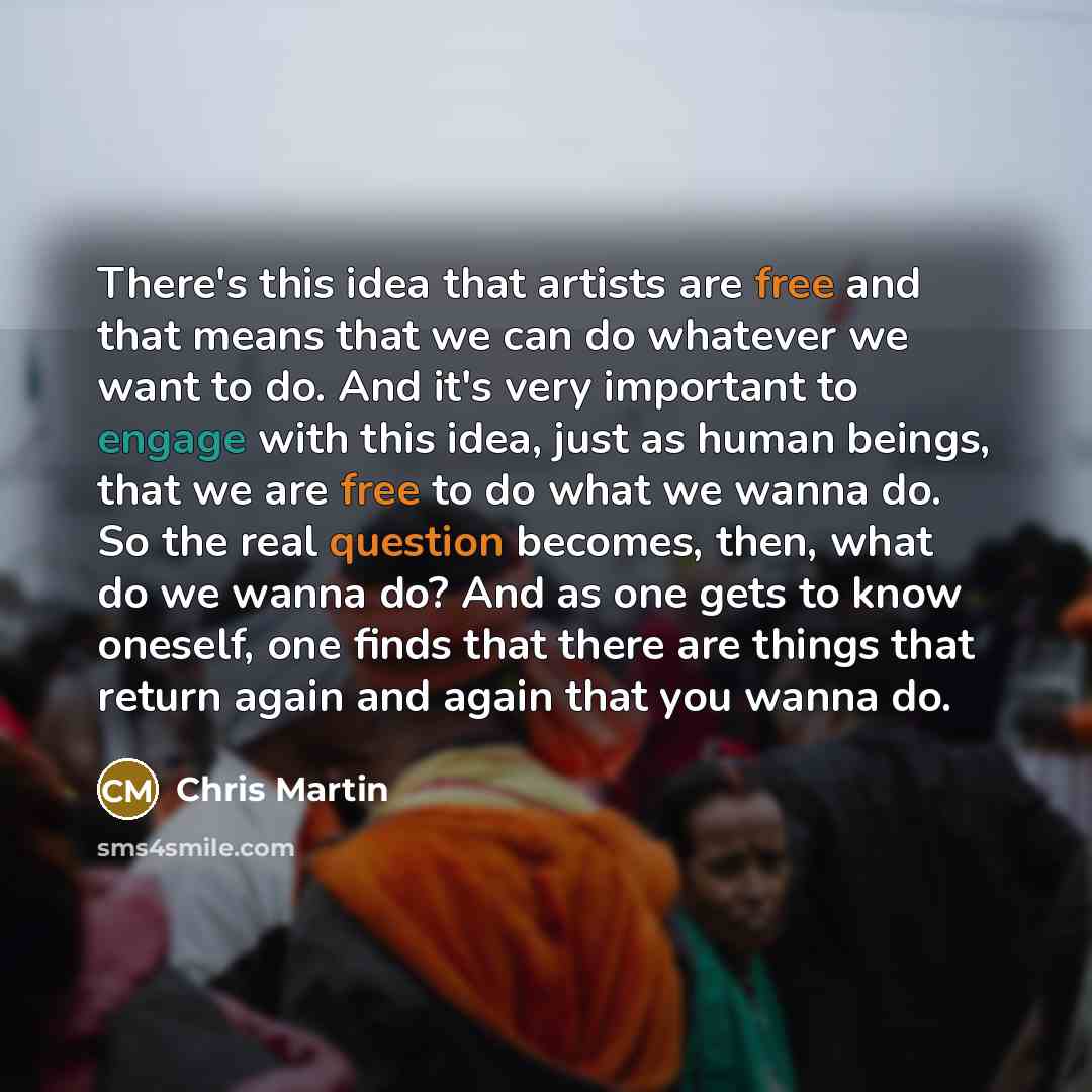 “There's this idea that artists are free and that means that we can do whatever we want to do. And it's very important to engage with this idea, just as human beings, that we are free to do what we wanna do. So the real question becomes, then, what do we wanna do? And as one gets to know oneself…” quote by Chris Martin