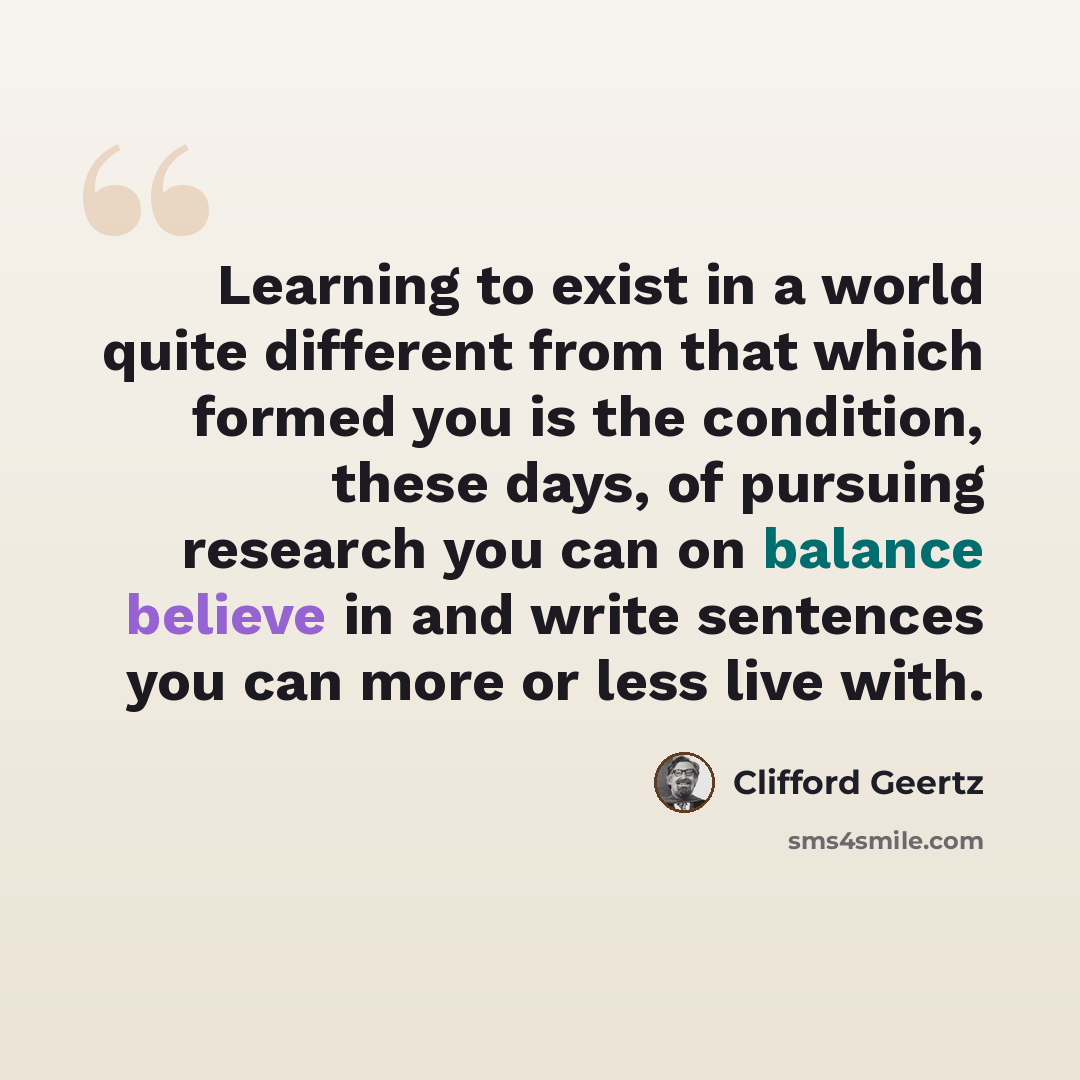 “Learning to exist in a world quite different from that which formed you is the condition, these days, of pursuing research you can on balance believe in and write sentences you can more or less live with.” quote by Clifford Geertz