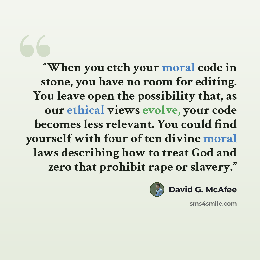 “When you etch your moral code in stone, you have no room for editing. You leave open the possibility that, as our ethical views evolve, your code becomes less relevant. You could find yourself with four of ten divine moral laws describing how to treat God and zero that prohibit rape or slavery.” quote by David G. McAfee