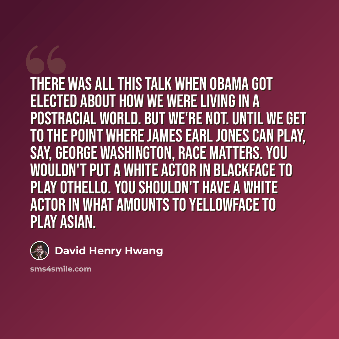 “There was all this talk when Obama got elected about how we were living in a postracial world. But we're not. Until we get to the point where James Earl Jones can play, say, George Washington, race matters. You wouldn't put a white actor in blackface to play Othello. You shouldn't have a white…” quote by David Henry Hwang