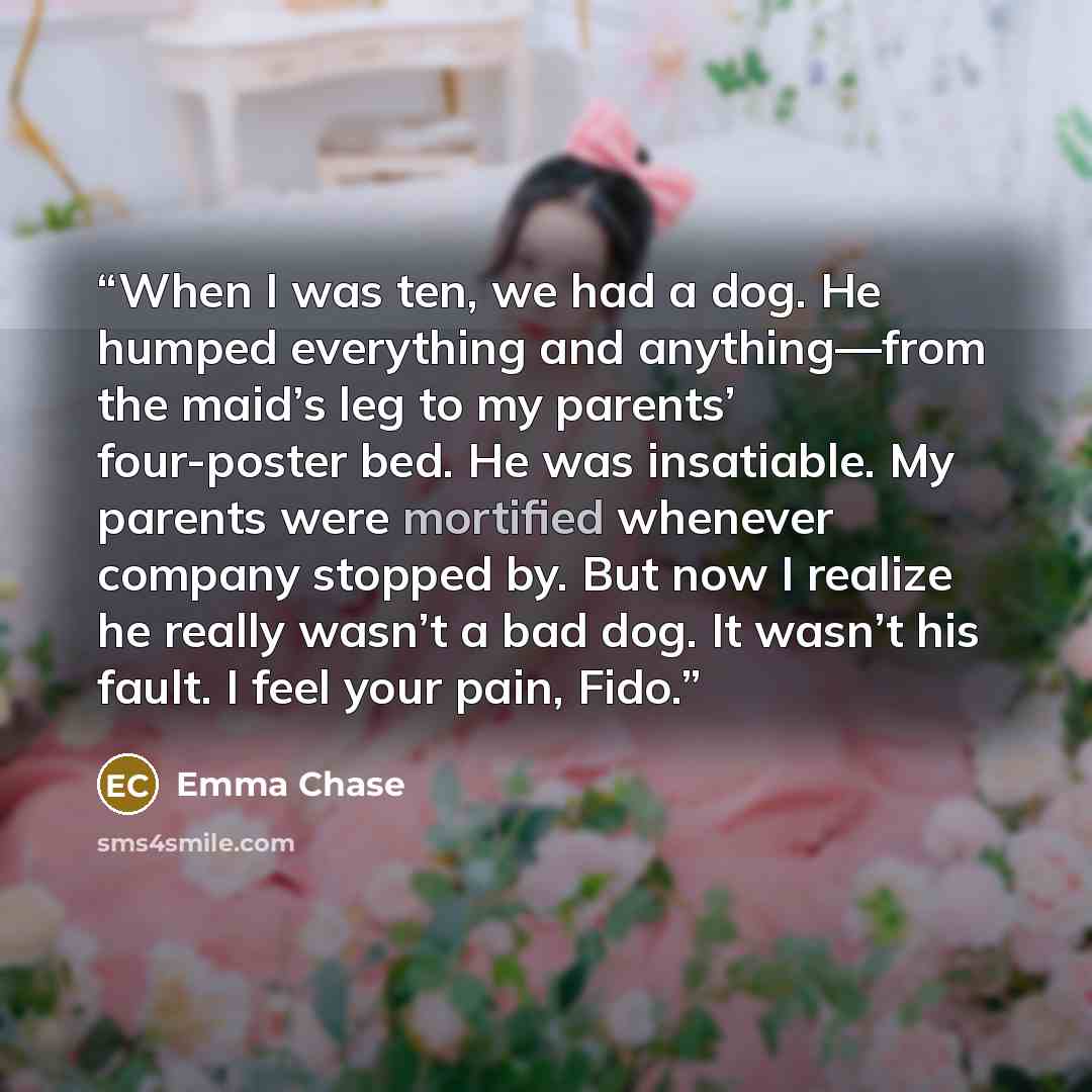 “When I was ten, we had a dog. He humped everything and anything—from the maid’s leg to my parents’ four-poster bed. He was insatiable. My parents were mortified whenever company stopped by. But now I realize he really wasn’t a bad dog. It wasn’t his fault. I feel your pain, Fido.” quote by Emma Chase
