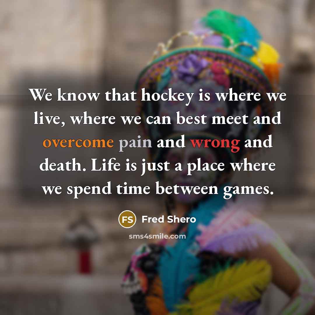 “We know that hockey is where we live, where we can best meet and overcome pain and wrong and death. Life is just a place where we spend time between games.” quote by Fred Shero