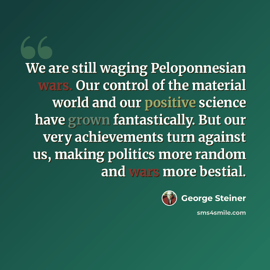 “We are still waging Peloponnesian wars. Our control of the material world and our positive science have grown fantastically. But our very achievements turn against us, making politics more random and wars more bestial.” quote by George Steiner