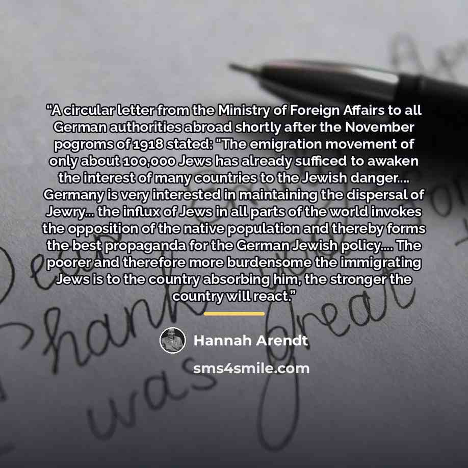 “A circular letter from the Ministry of Foreign Affairs to all German authorities abroad shortly after the November pogroms of 1918 stated: "The emigration movement of only about 100,000 Jews has already sufficed to awaken the interest of many countries to the Jewish danger… Germany is very…” quote by Hannah Arendt