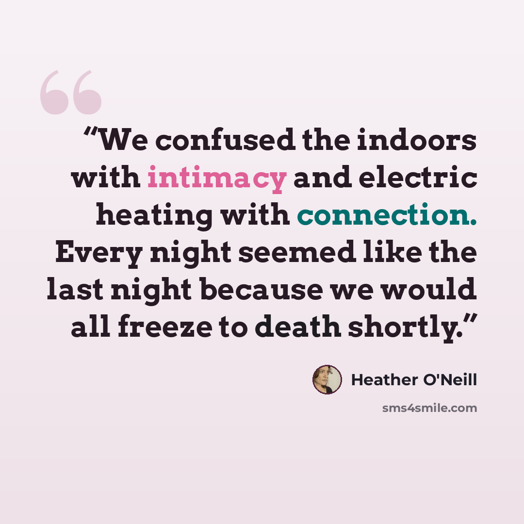 “We confused the indoors with intimacy and electric heating with connection. Every night seemed like the last night because we would all freeze to death shortly.” quote by Heather O'Neill