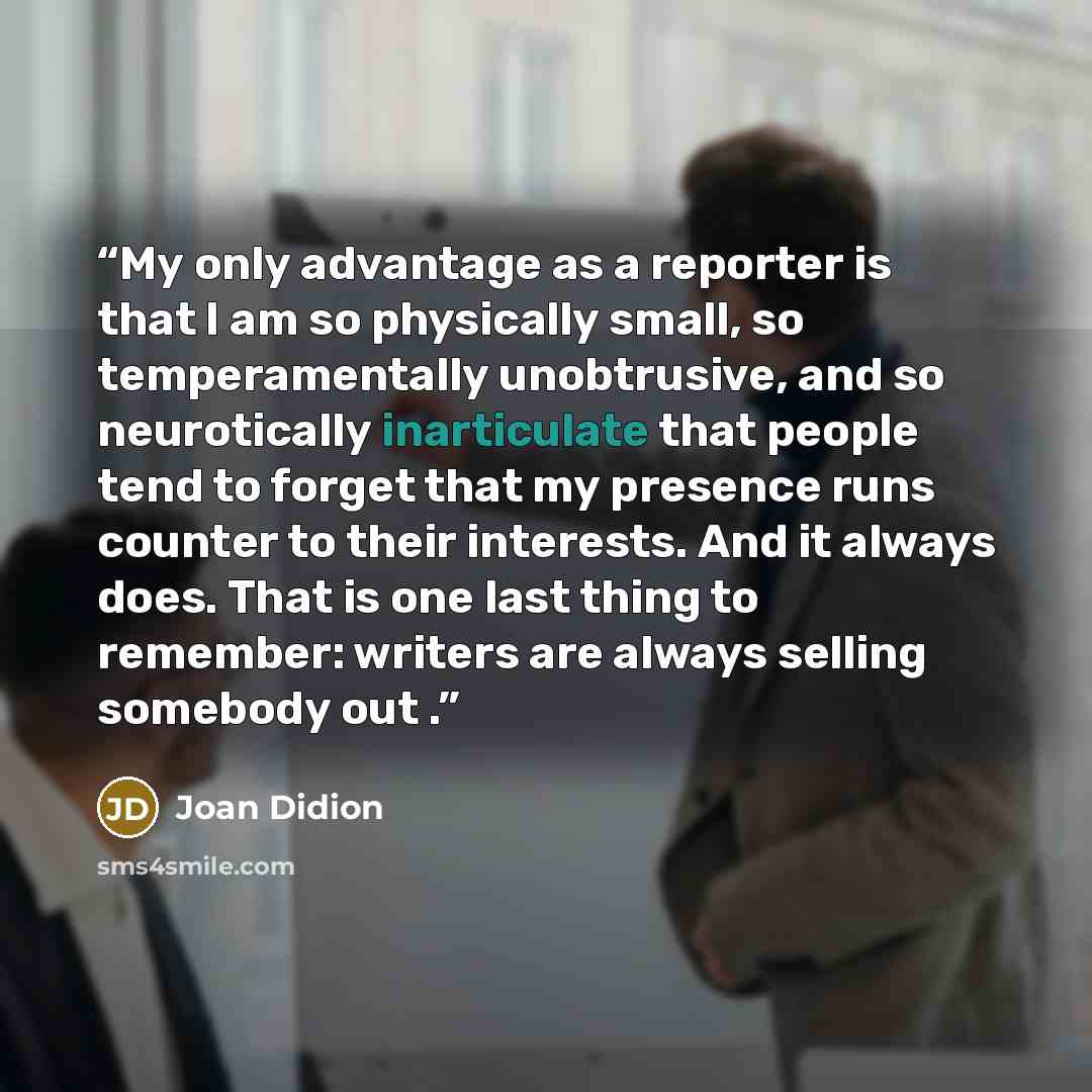 “My only advantage as a reporter is that I am so physically small, so temperamentally unobtrusive, and so neurotically inarticulate that people tend to forget that my presence runs counter to their interests. And it always does. That is one last thing to remember: writers are always selling…” quote by Joan Didion