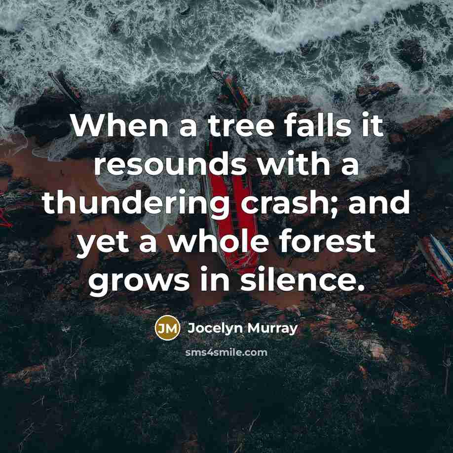 “When a tree falls it resounds with a thundering crash; and yet a whole forest grows in silence.” quote by Jocelyn Murray