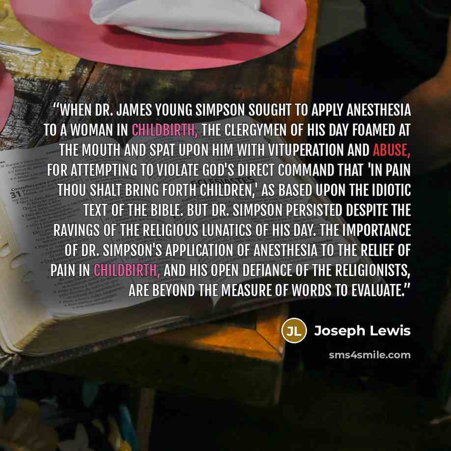 “When Dr. James Young Simpson sought to apply anesthesia to a woman in childbirth, the clergymen of his day foamed at the mouth and spat upon him with vituperation and abuse, for attempting to violate God's direct command that 'in pain thou shalt bring forth children,' as based upon the idiotic…” quote by Joseph Lewis