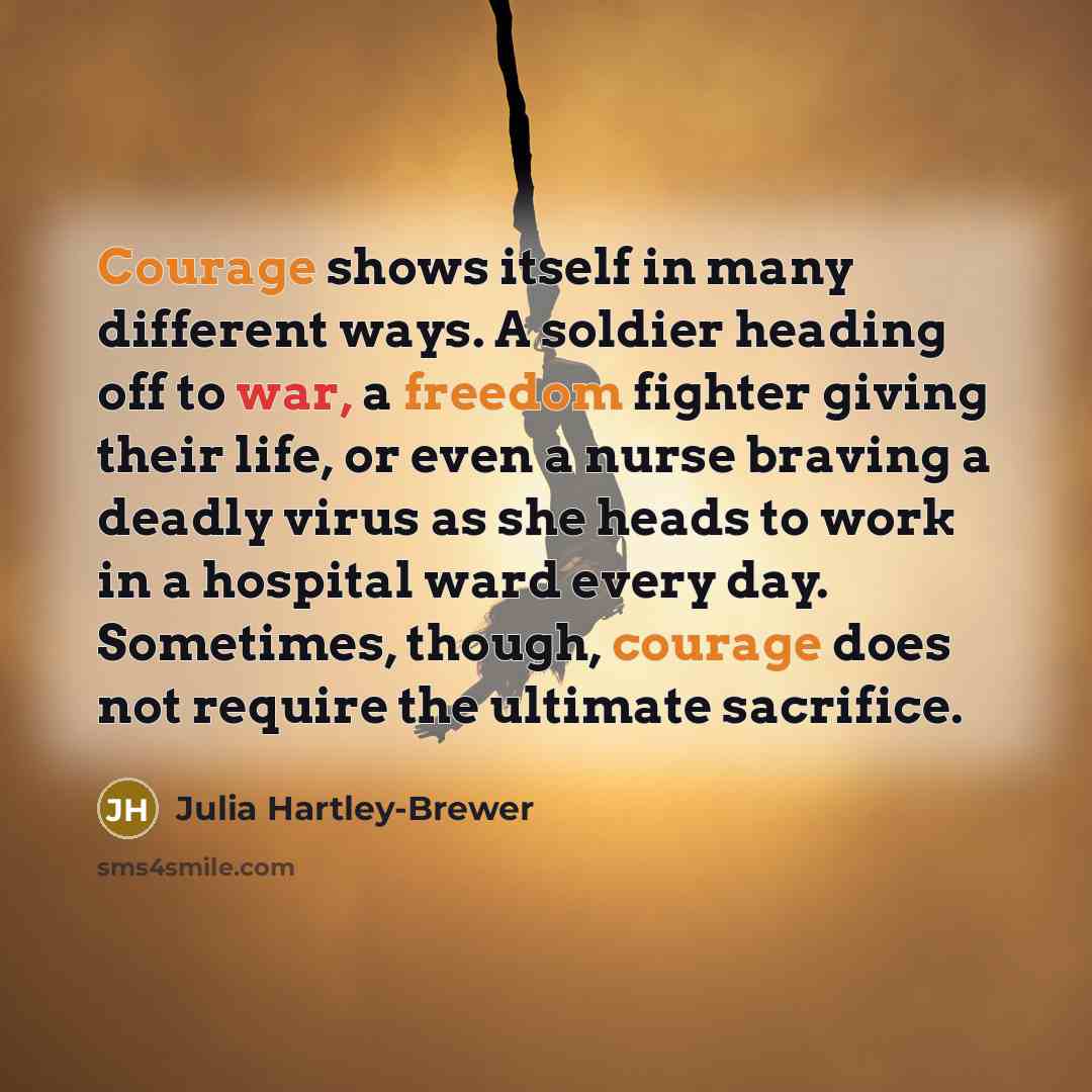 “Courage shows itself in many different ways. A soldier heading off to war, a freedom fighter giving their life, or even a nurse braving a deadly virus as she heads to work in a hospital ward every day. Sometimes, though, courage does not require the ultimate sacrifice.” quote by Julia Hartley-Brewer