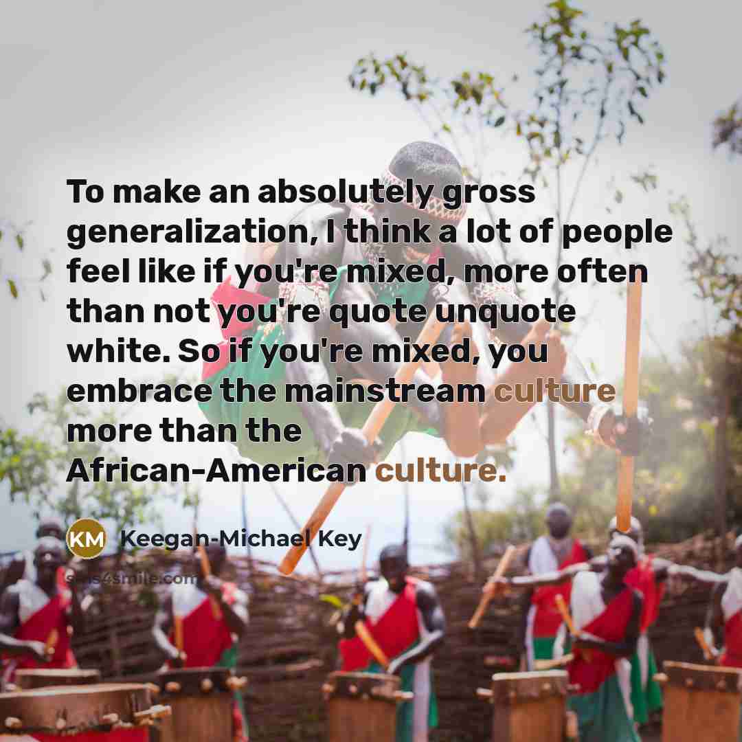 “To make an absolutely gross generalization, I think a lot of people feel like if you're mixed, more often than not you're quote unquote white. So if you're mixed, you embrace the mainstream culture more than the African-American culture.” quote by Keegan-Michael Key