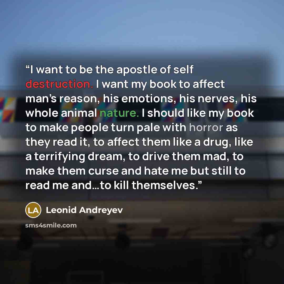 “I want to be the apostle of self destruction. I want my book to affect man’s reason, his emotions, his nerves, his whole animal nature. I should like my book to make people turn pale with horror as they read it, to affect them like a drug, like a terrifying dream, to drive them mad, to make them…” quote by Leonid Andreyev