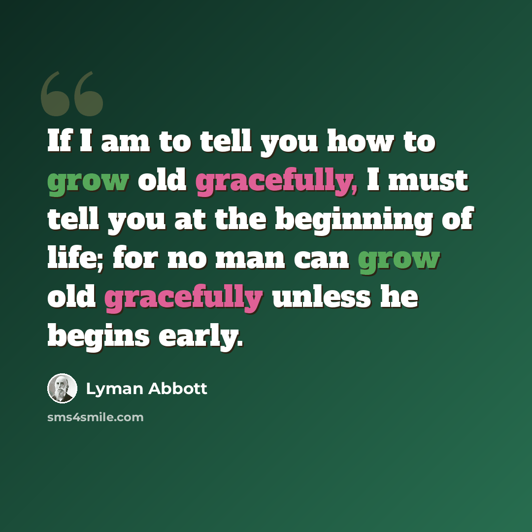 “If I am to tell you how to grow old gracefully, I must tell you at the beginning of life; for no man can grow old gracefully unless he begins early.” quote by Lyman Abbott