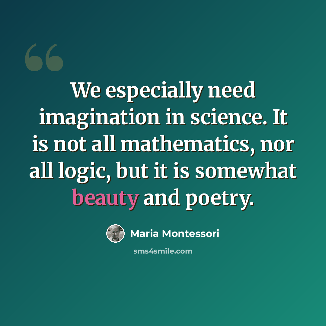 “We especially need imagination in science. It is not all mathematics, nor all logic, but it is somewhat beauty and poetry.” quote by Maria Montessori
