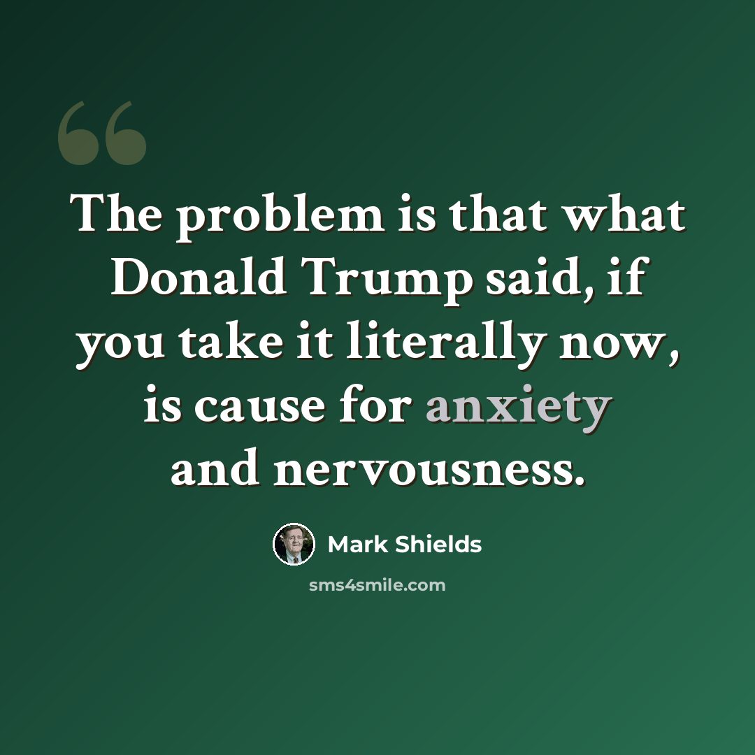 “The problem is that what Donald Trump said, if you take it literally now, is cause for anxiety and nervousness.” quote by Mark Shields
