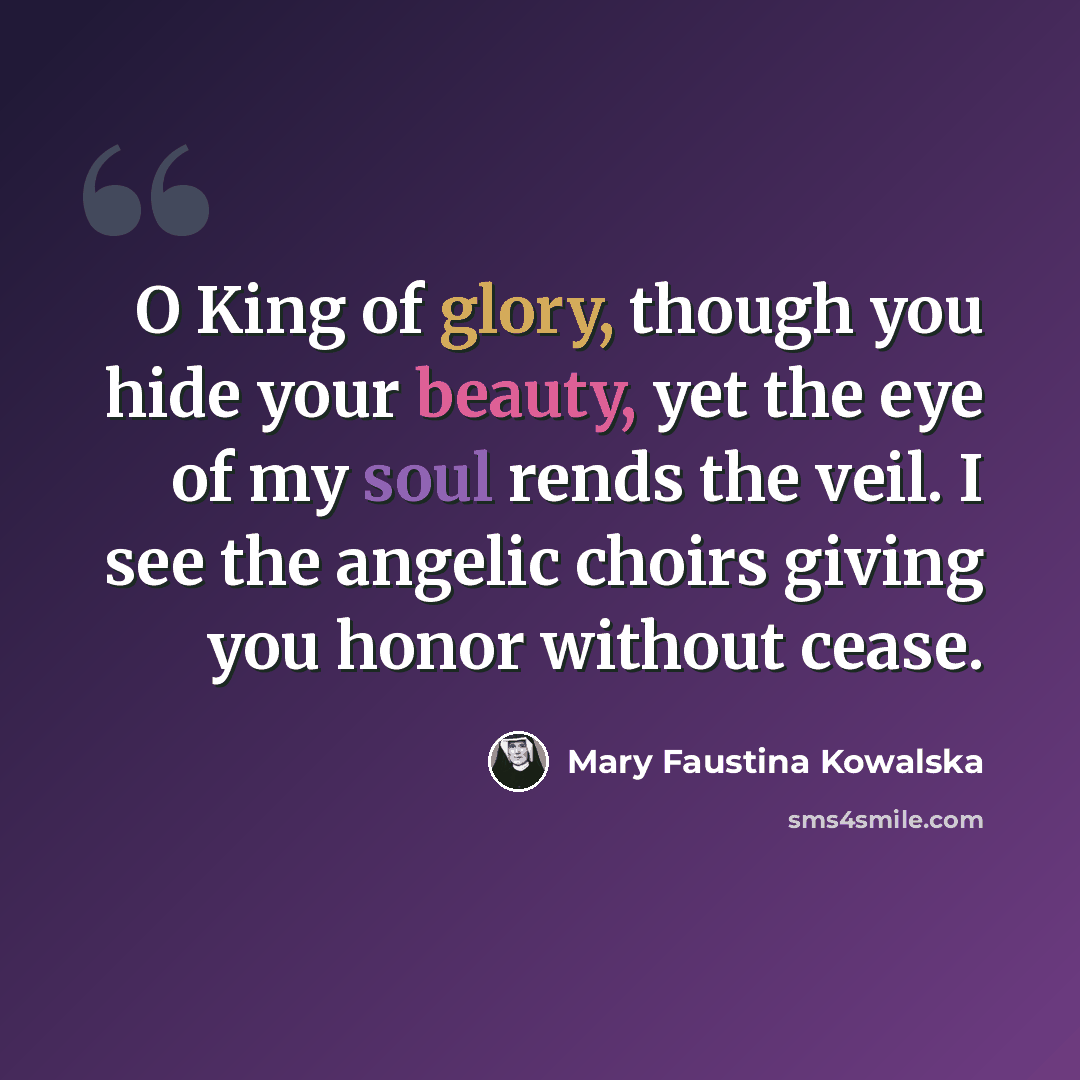 “O King of glory, though you hide your beauty, yet the eye of my soul rends the veil. I see the angelic choirs giving you honor without cease.” quote by Mary Faustina Kowalska