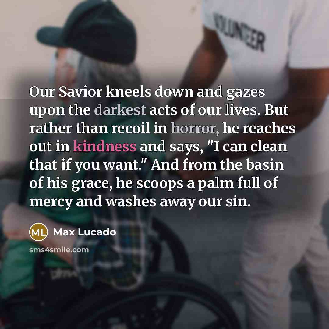 “Our Savior kneels down and gazes upon the darkest acts of our lives. But rather than recoil in horror, he reaches out in kindness and says, "I can clean that if you want." And from the basin of his grace, he scoops a palm full of mercy and washes away our sin.” quote by Max Lucado