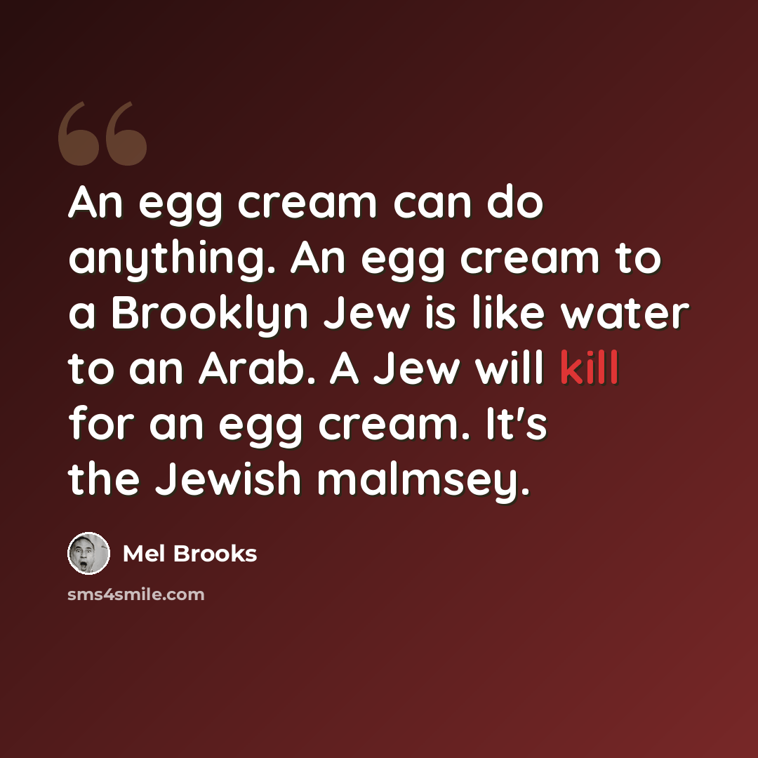 “An egg cream can do anything. An egg cream to a Brooklyn Jew is like water to an Arab. A Jew will kill for an egg cream. It's the Jewish malmsey.” quote by Mel Brooks