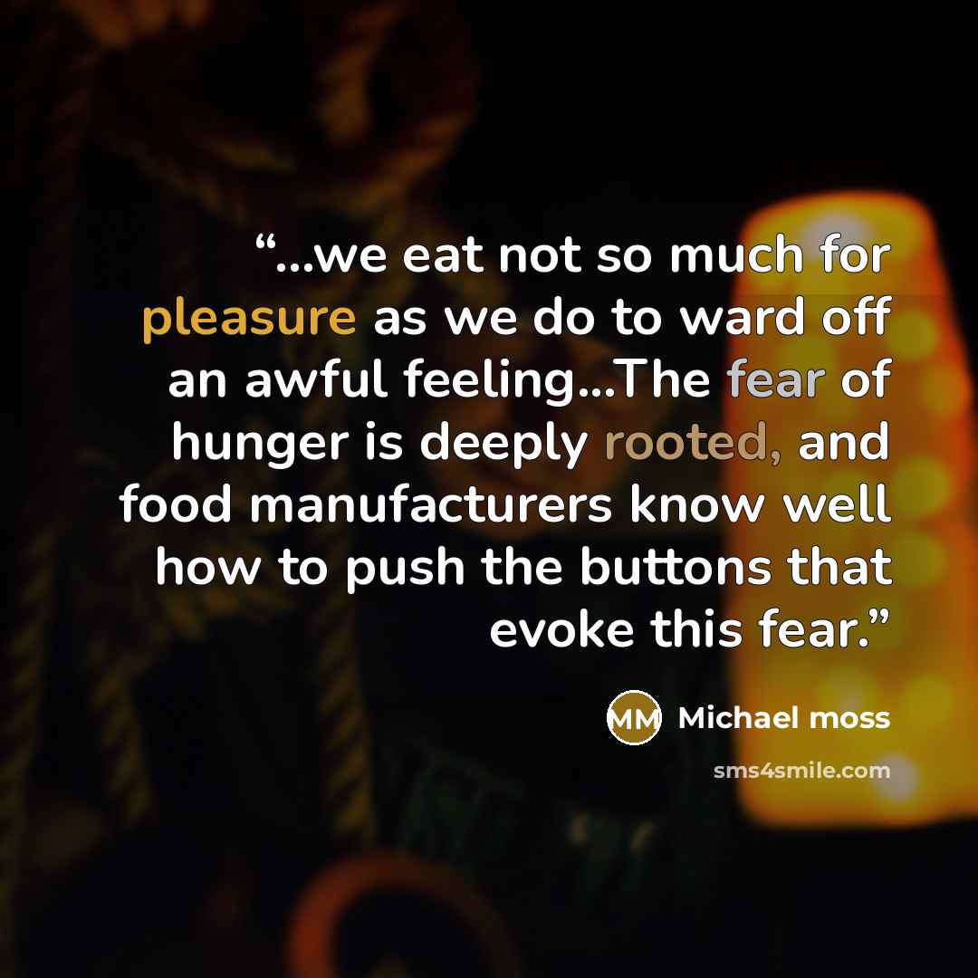 “...we eat not so much for pleasure as we do to ward off an awful feeling...The fear of hunger is deeply rooted, and food manufacturers know well how to push the buttons that evoke this fear.” quote by Michael Moss