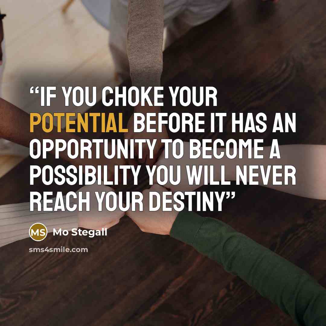 “IF YOU CHOKE YOUR POTENTIAL BEFORE IT HAS AN OPPORTUNITY TO BECOME A POSSIBILITY YOU WILL NEVER REACH YOUR DESTINY” quote by Mo Stegall