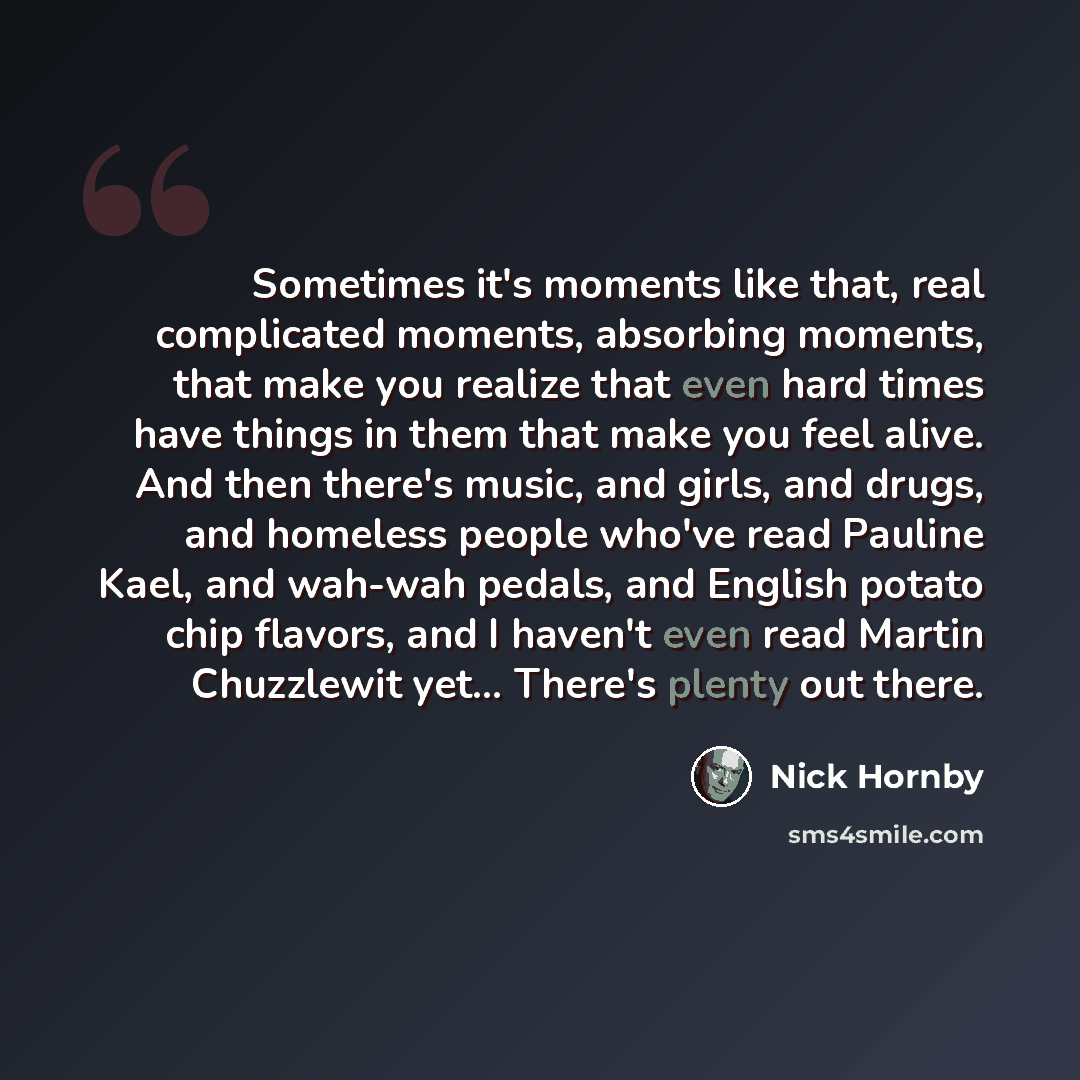 “Sometimes it's moments like that, real complicated moments, absorbing moments, that make you realize that even hard times have things in them that make you feel alive. And then there's music, and girls, and drugs, and homeless people who've read Pauline Kael, and wah-wah pedals, and English potato…” quote by Nick Hornby