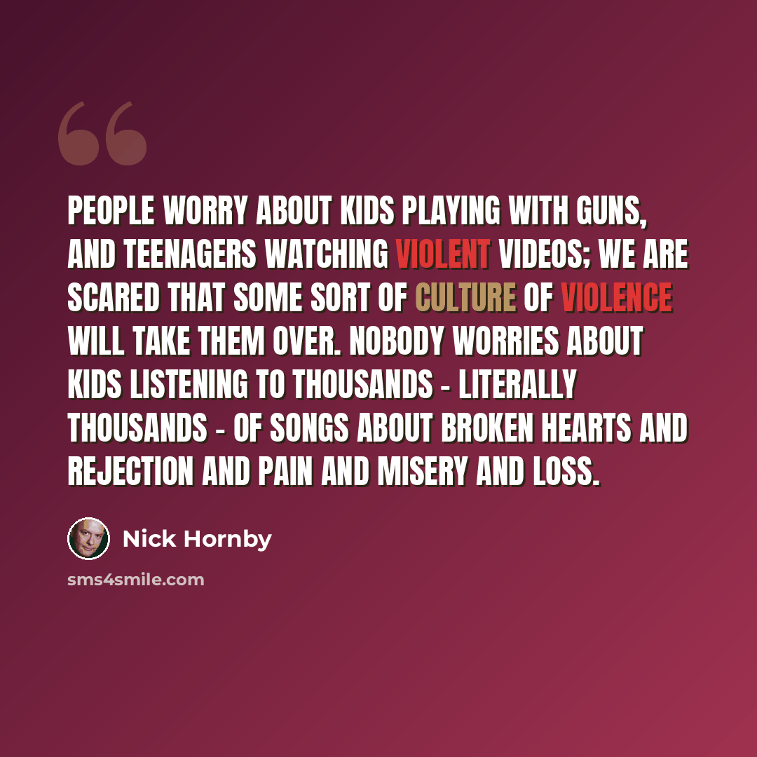 “People worry about kids playing with guns, and teenagers watching violent videos; we are scared that some sort of culture of violence will take them over. Nobody worries about kids listening to thousands - literally thousands - of songs about broken hearts and rejection and pain and misery and loss.” quote by Nick Hornby