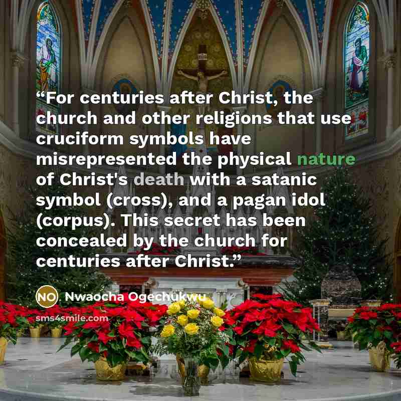 “For centuries after Christ, the church and other religions that use cruciform symbols have misrepresented the physical nature of Christ's death with a satanic symbol (cross), and a pagan idol (corpus). This secret has been concealed by the church for centuries after Christ.” quote by nwaocha ogechukwu
