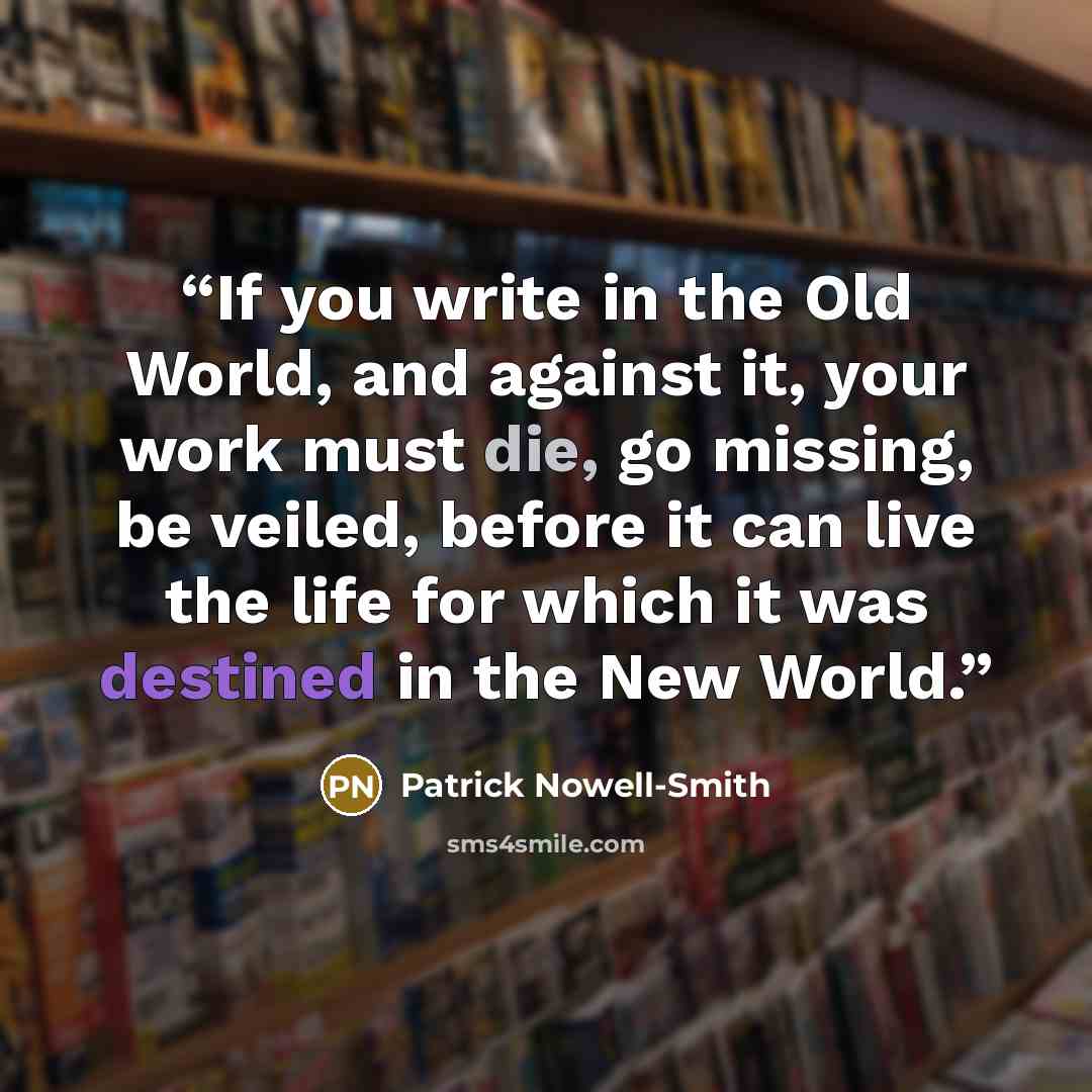 “If you write in the Old World, and against it, your work must die, go missing, be veiled, before it can live the life for which it was destined in the New World.” quote by Patrick Nowell-Smith