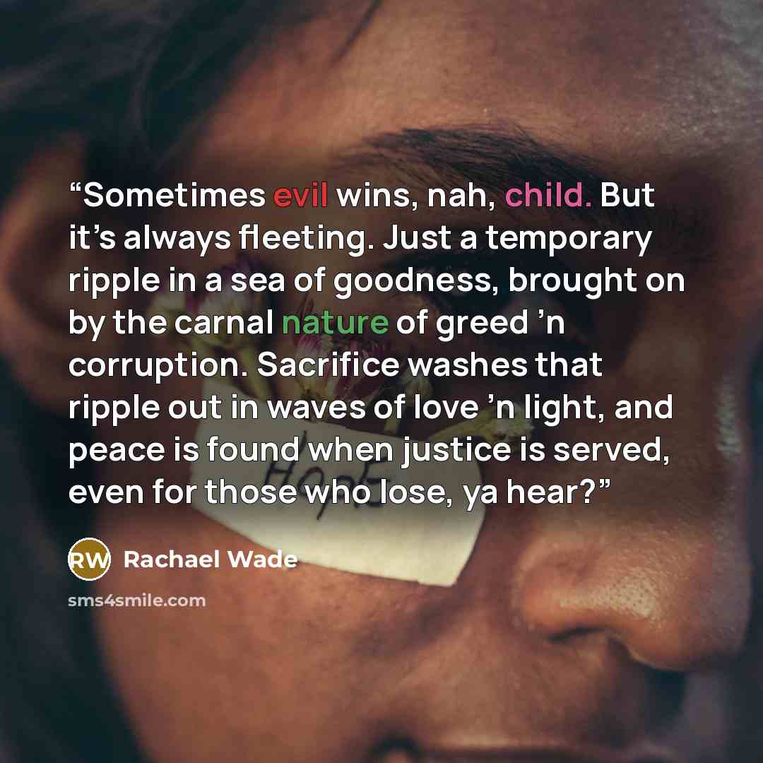 “Sometimes evil wins, nah, child. But it’s always fleeting. Just a temporary ripple in a sea of goodness, brought on by the carnal nature of greed ’n corruption. Sacrifice washes that ripple out in waves of love ’n light, and peace is found when justice is served, even for those who lose, ya hear?” quote by Rachael Wade